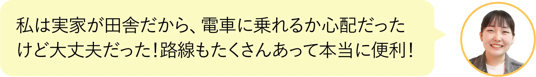 私は実家が田舎だから、電車に乗れるか心配だったけど
      大丈夫だった！路線もたくさんあって本当に便利！