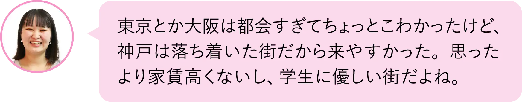 東京とか大阪は都会すぎてちょっとこわかったけど、神戸は落ち着いた街だから来やすかった。思ったより家賃高くないし、学生に優しい街だよね。